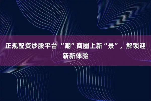 正规配资炒股平台 “潮”商圈上新“景”，解锁迎新新体验