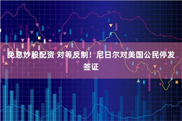 免息炒股配资 对等反制！尼日尔对美国公民停发签证