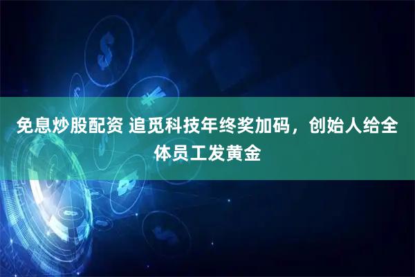 免息炒股配资 追觅科技年终奖加码，创始人给全体员工发黄金