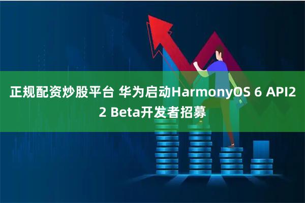 正规配资炒股平台 华为启动HarmonyOS 6 API22 Beta开发者招募