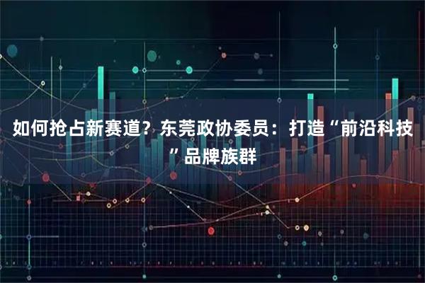 如何抢占新赛道？东莞政协委员：打造“前沿科技”品牌族群