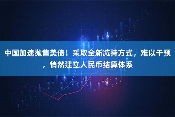 中国加速抛售美债！采取全新减持方式，难以干预，悄然建立人民币结算体系