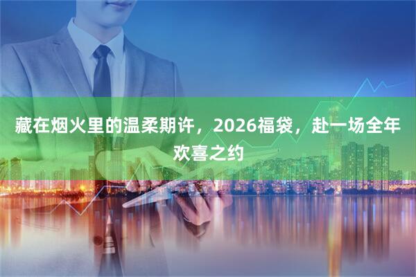 藏在烟火里的温柔期许，2026福袋，赴一场全年欢喜之约