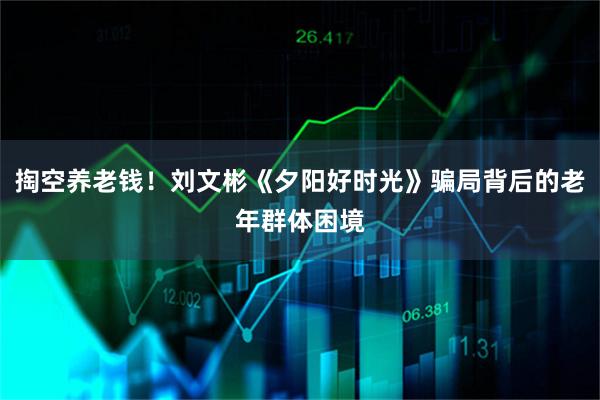 掏空养老钱！刘文彬《夕阳好时光》骗局背后的老年群体困境