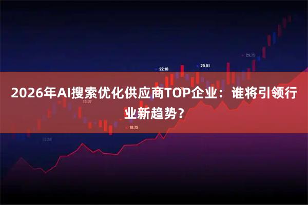2026年AI搜索优化供应商TOP企业：谁将引领行业新趋势？