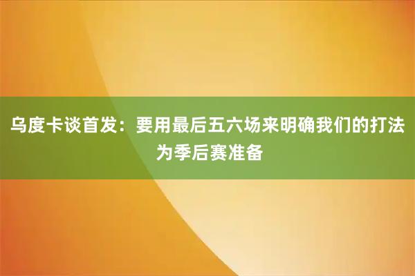 乌度卡谈首发：要用最后五六场来明确我们的打法 为季后赛准备