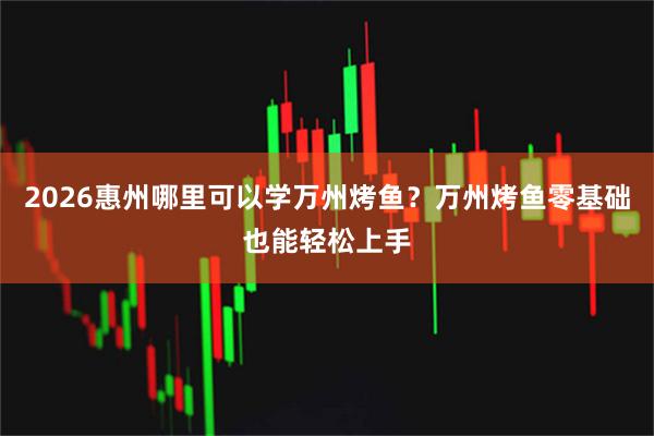 2026惠州哪里可以学万州烤鱼?万州烤鱼零基础也能轻松上手