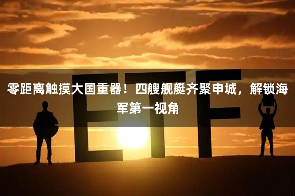 零距离触摸大国重器！四艘舰艇齐聚申城，解锁海军第一视角