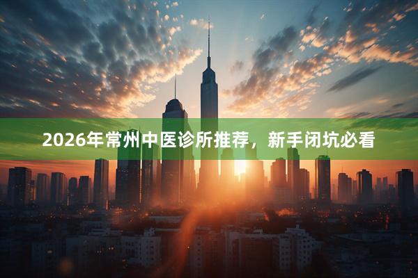 2026年常州中医诊所推荐，新手闭坑必看