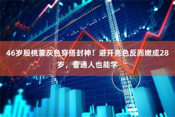 46岁殷桃靠灰色穿搭封神！避开亮色反而嫩成28岁，普通人也能学
