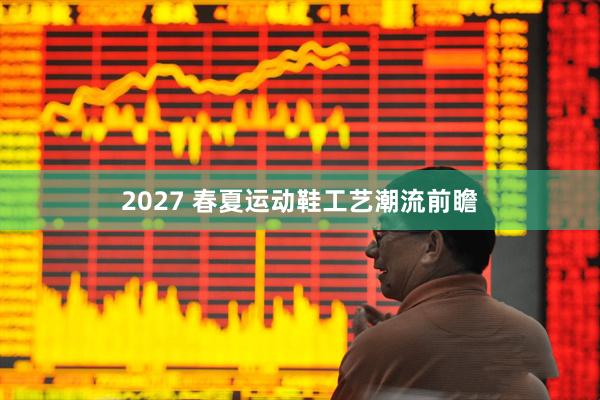 2027 春夏运动鞋工艺潮流前瞻